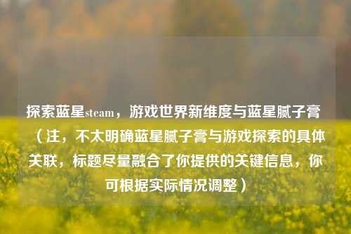 探索蓝星steam,游戏世界新维度与蓝星腻子膏 (注,不太明确蓝星腻子膏与游戏探索的具体关联,标题尽量融合了你提供的关键信息,你可根据实际情况调整)
