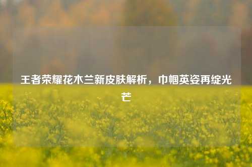 王者荣耀花木兰新皮肤解析,巾帼英姿再绽光芒