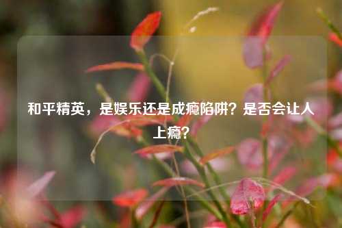 和平精英,是娱乐还是成瘾陷阱?是否会让人上瘾?