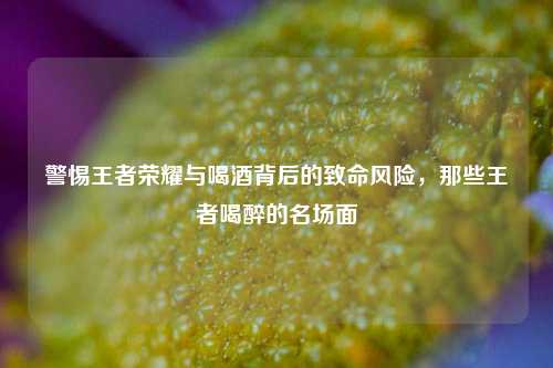 警惕王者荣耀与喝酒背后的致命风险,那些王者喝醉的名场面